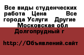 Все виды студенческих работа › Цена ­ 100 - Все города Услуги » Другие   . Московская обл.,Долгопрудный г.